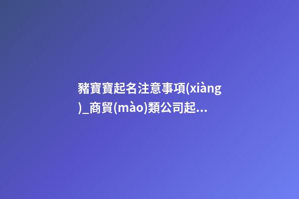 豬寶寶起名注意事項(xiàng)_商貿(mào)類公司起名注意事項(xiàng) 必看